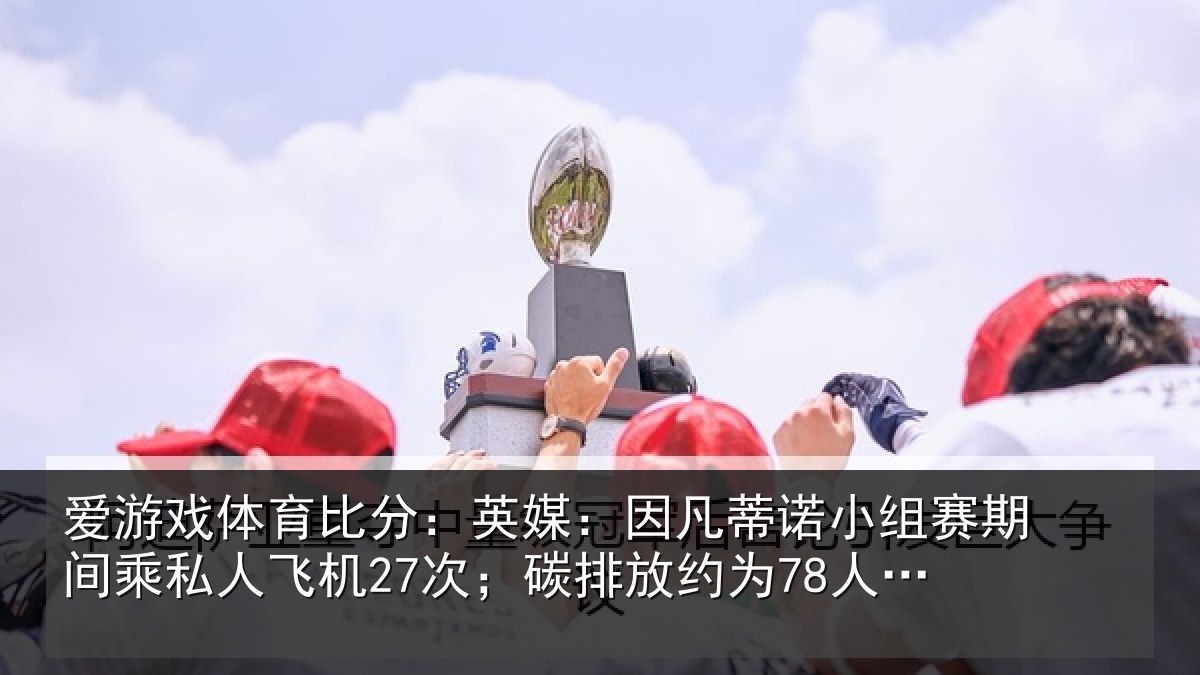 爱游戏体育比分：英媒：因凡蒂诺小组赛期间乘私人飞机27次；碳排放约为78人一年总和
