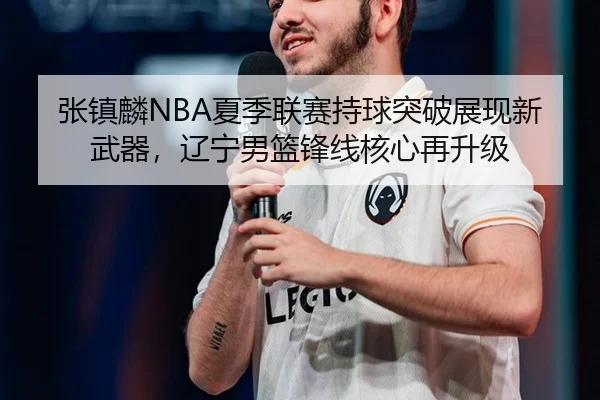 张镇麟NBA夏季联赛持球突破展现新武器，辽宁男篮锋线核心再升级