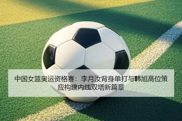 中国女篮奥运资格赛：李月汝背身单打与韩旭高位策应构建内线双塔新篇章